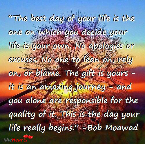 'The best day of your life is the one on which you decide your life is your own. No apologies or excuses…The gift is yours—it is an amazing journey—and you alone are responsible for the quality of it.' ~Bob Moawad