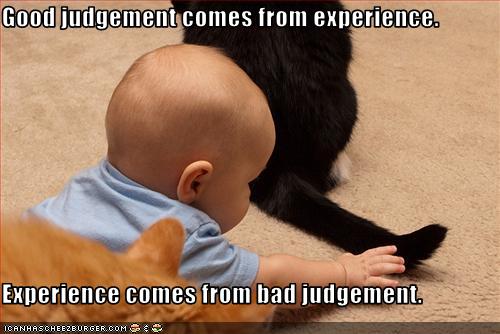 Good judgement comes from experience.   Experience comes from bad judgement.
